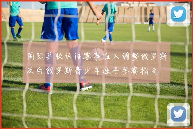国际乒联认证赛事准入调整俄罗斯及白俄罗斯青少年选手参赛指南