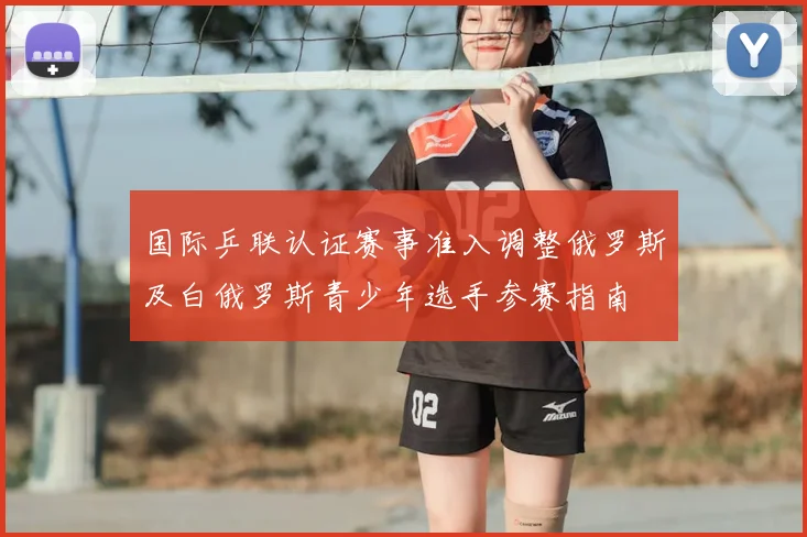 国际乒联认证赛事准入调整俄罗斯及白俄罗斯青少年选手参赛指南