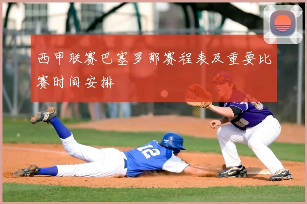 西甲联赛巴塞罗那赛程表及重要比赛时间安排